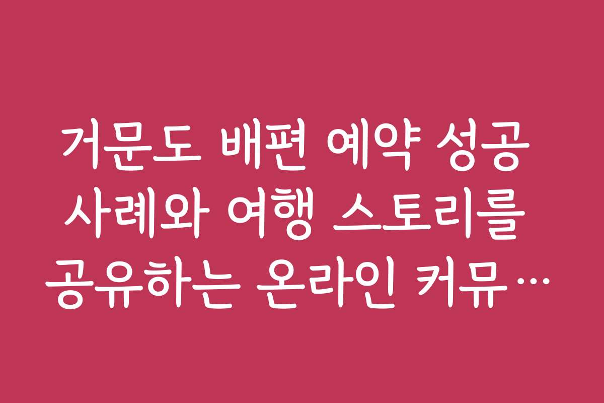 거문도 배편 예약 성공 사례와 여행 스토리를 공유하는 온라인 커뮤니티