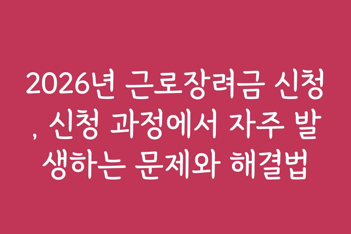 2026년 근로장려금 신청, 신청 과정에서 자주 발생하는 문제와 해결법