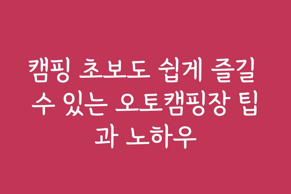 캠핑 초보도 쉽게 즐길 수 있는 오토캠핑장 팁과 노하우
