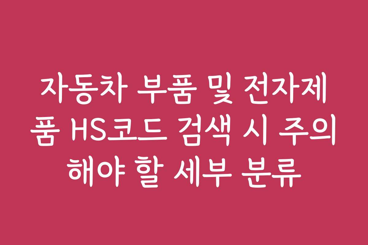 자동차 부품 및 전자제품 HS코드 검색 시 주의해야 할 세부 분류