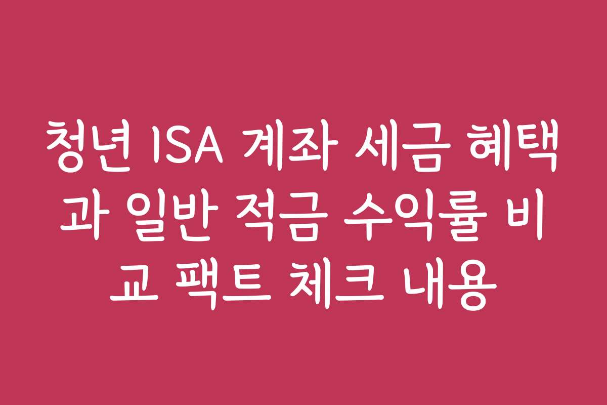 청년 ISA 계좌 세금 혜택과 일반 적금 수익률 비교 팩트 체크 내용