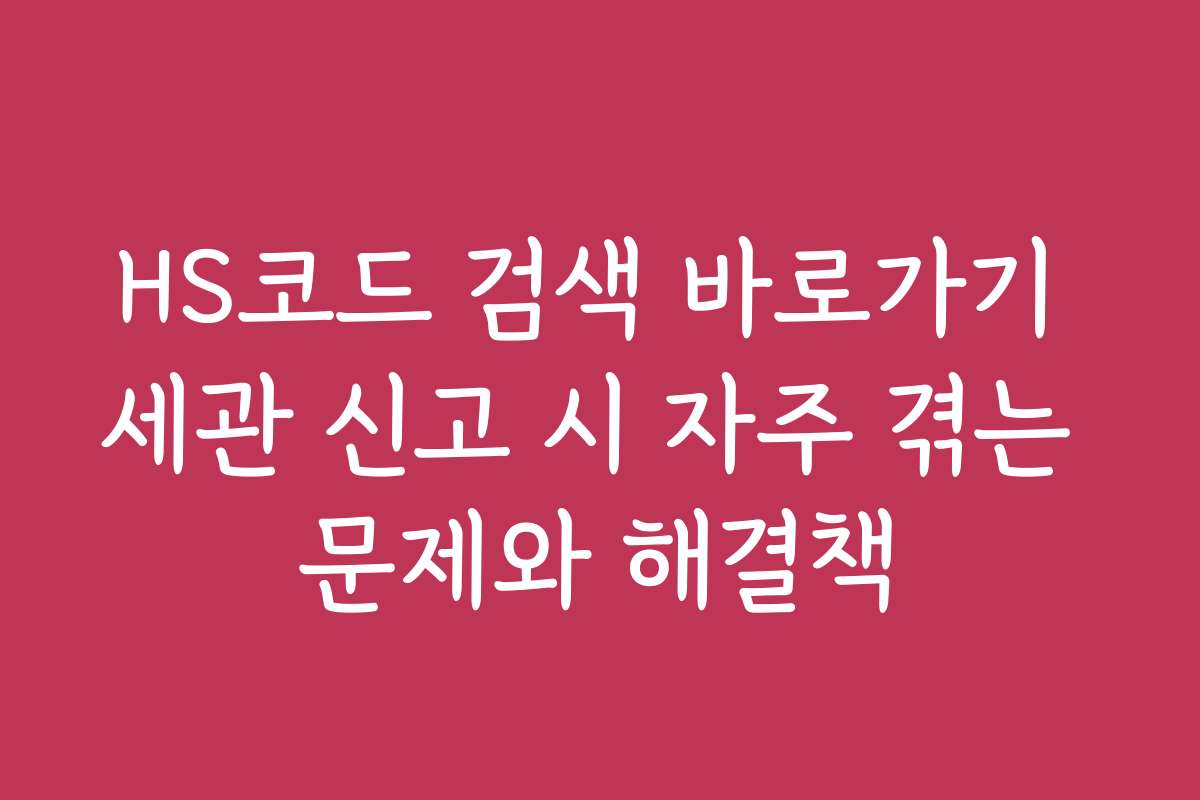 HS코드 검색 바로가기 세관 신고 시 자주 겪는 문제와 해결책