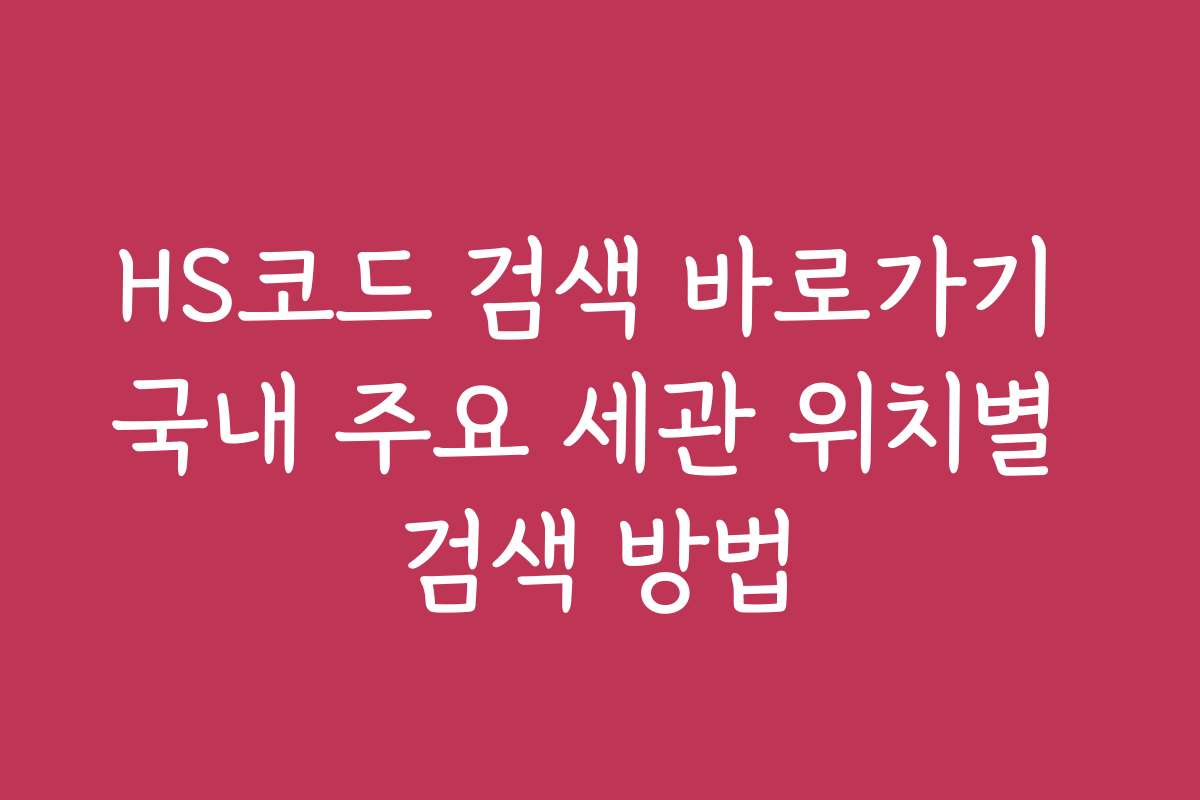 HS코드 검색 바로가기 국내 주요 세관 위치별 검색 방법