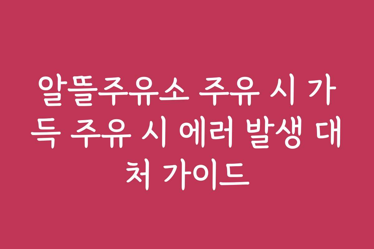 알뜰주유소 주유 시 가득 주유 시 에러 발생 대처 가이드