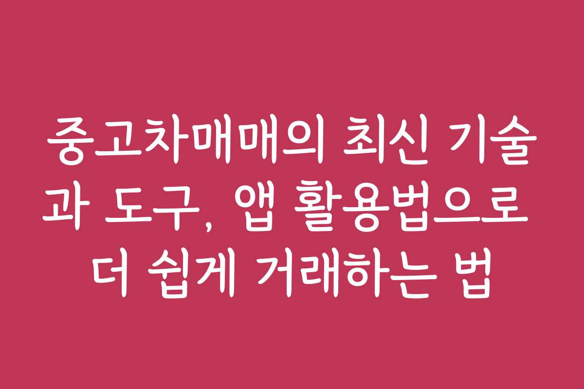 중고차매매의 최신 기술과 도구, 앱 활용법으로 더 쉽게 거래하는 법