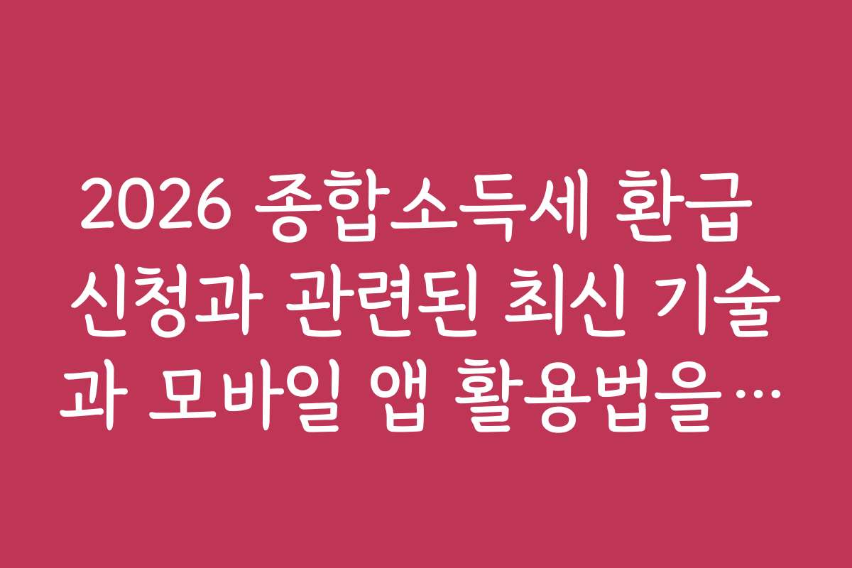 2026 종합소득세 환급 신청과 관련된 최신 기술과 모바일 앱 활용법을 소개합니다