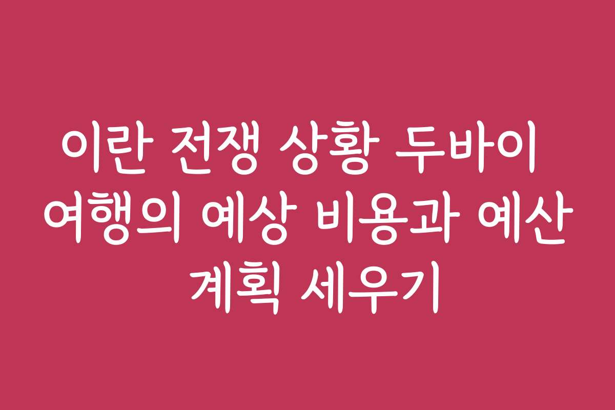 이란 전쟁 상황 두바이 여행의 예상 비용과 예산 계획 세우기