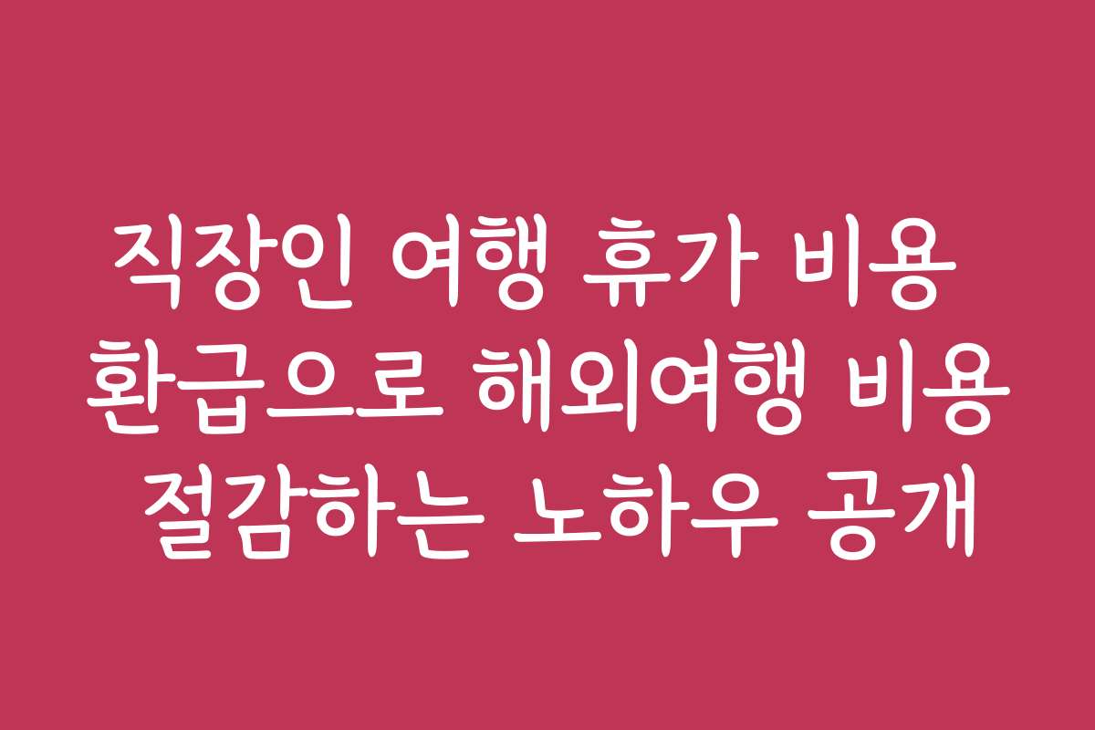 직장인 여행 휴가 비용 환급으로 해외여행 비용 절감하는 노하우 공개