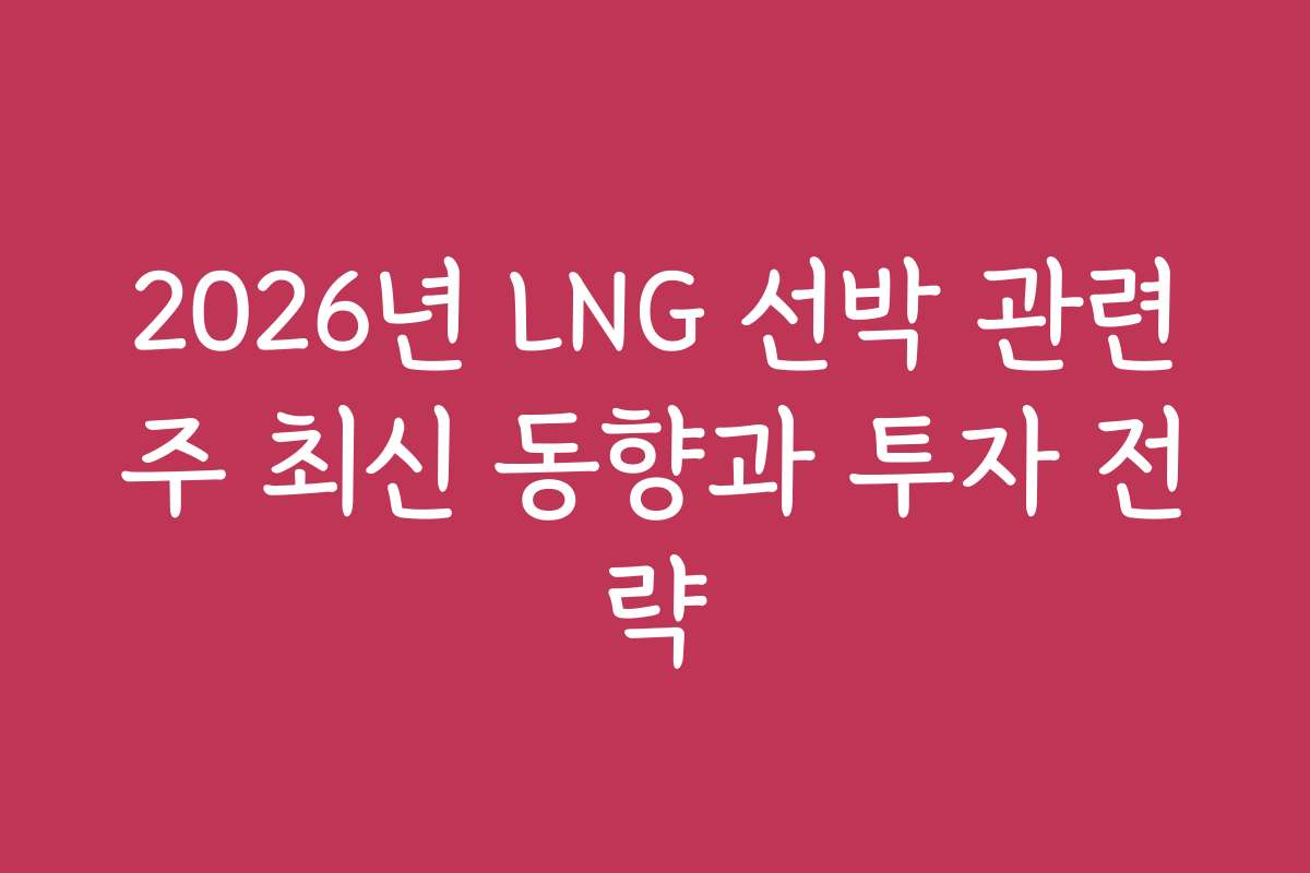 2026년 LNG 선박 관련주 최신 동향과 투자 전략