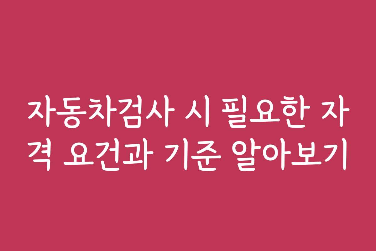 자동차검사 시 필요한 자격 요건과 기준 알아보기