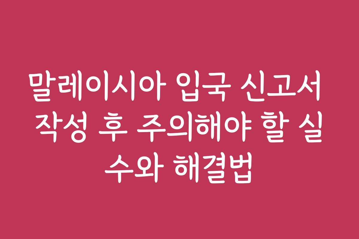 말레이시아 입국 신고서 작성 후 주의해야 할 실수와 해결법