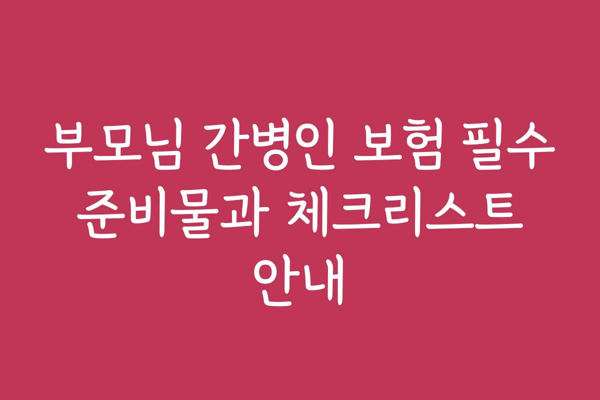부모님 간병인 보험 필수 준비물과 체크리스트 안내