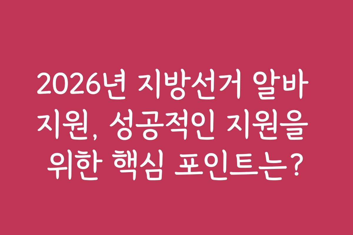 2026년 지방선거 알바 지원, 성공적인 지원을 위한 핵심 포인트는?