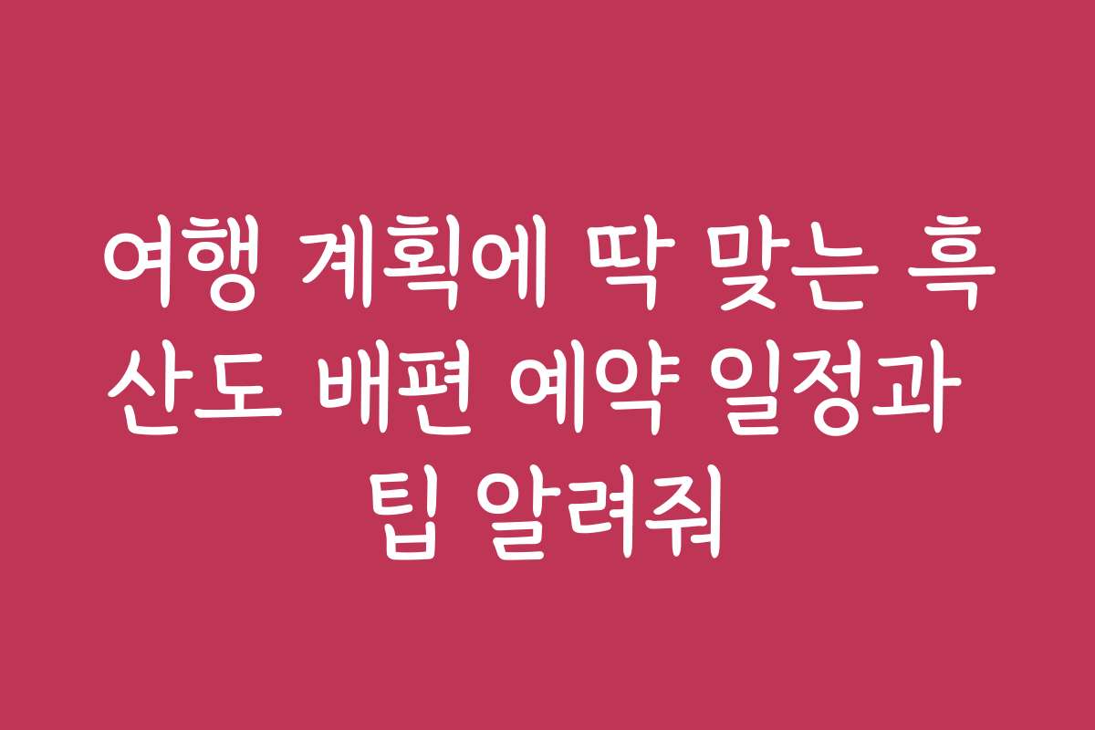 여행 계획에 딱 맞는 흑산도 배편 예약 일정과 팁 알려줘