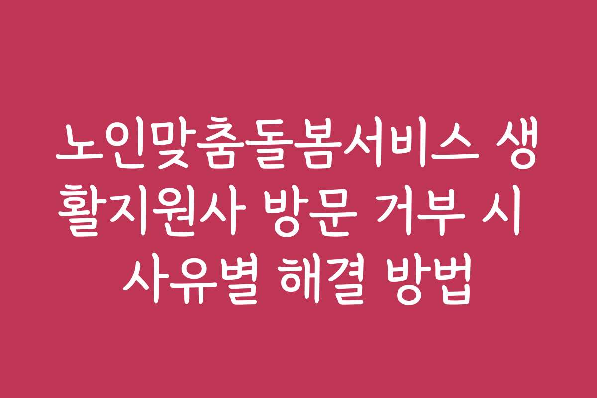 노인맞춤돌봄서비스 생활지원사 방문 거부 시 사유별 해결 방법