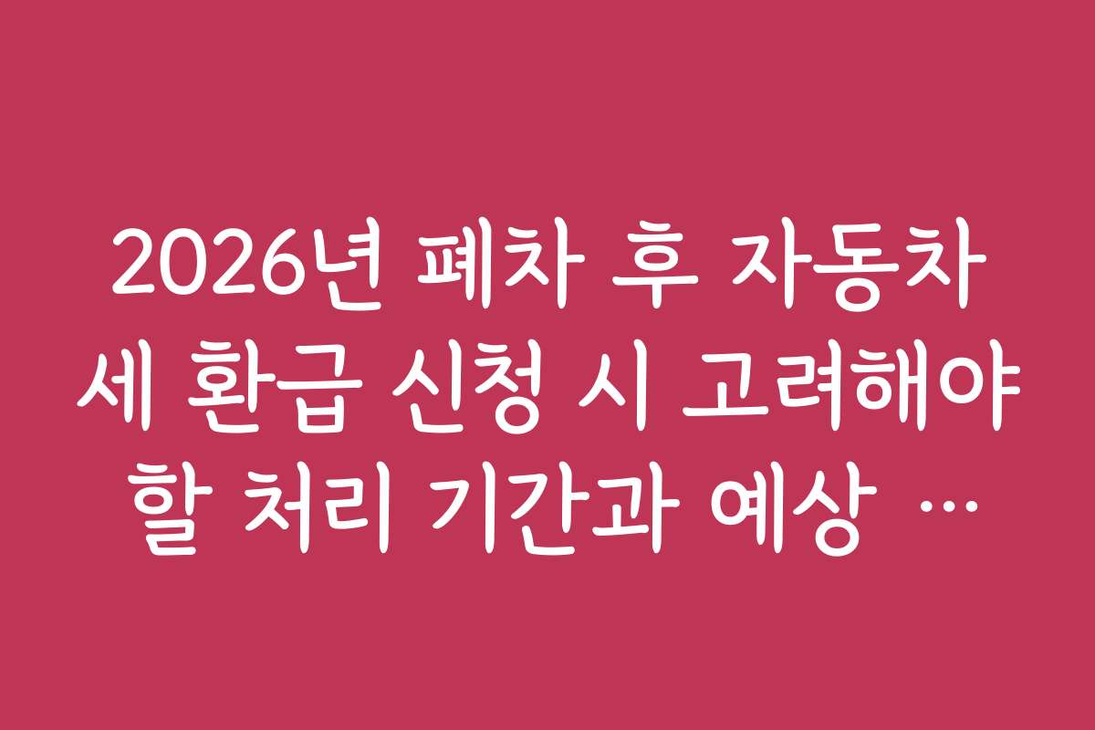 2026년 폐차 후 자동차세 환급 신청 시 고려해야 할 처리 기간과 예상 일정 정리
