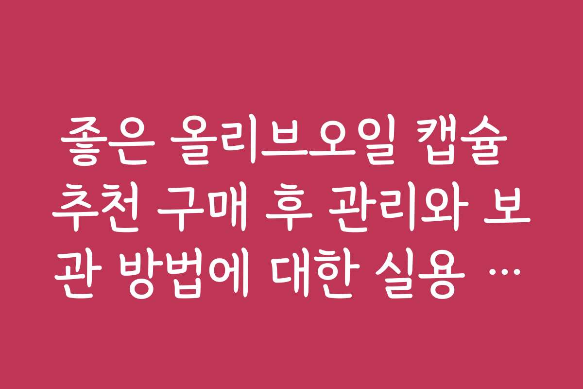 좋은 올리브오일 캡슐 추천 구매 후 관리와 보관 방법에 대한 실용 가이드입니다