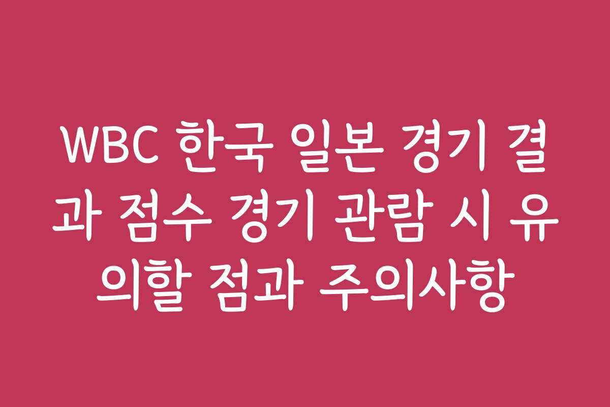 WBC 한국 일본 경기 결과 점수 경기 관람 시 유의할 점과 주의사항