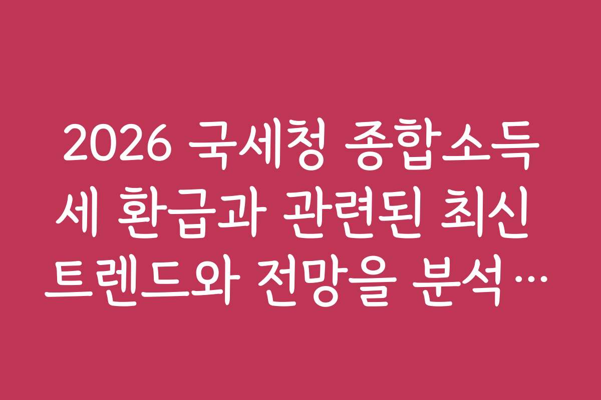 2026 국세청 종합소득세 환급과 관련된 최신 트렌드와 전망을 분석해 드립니다