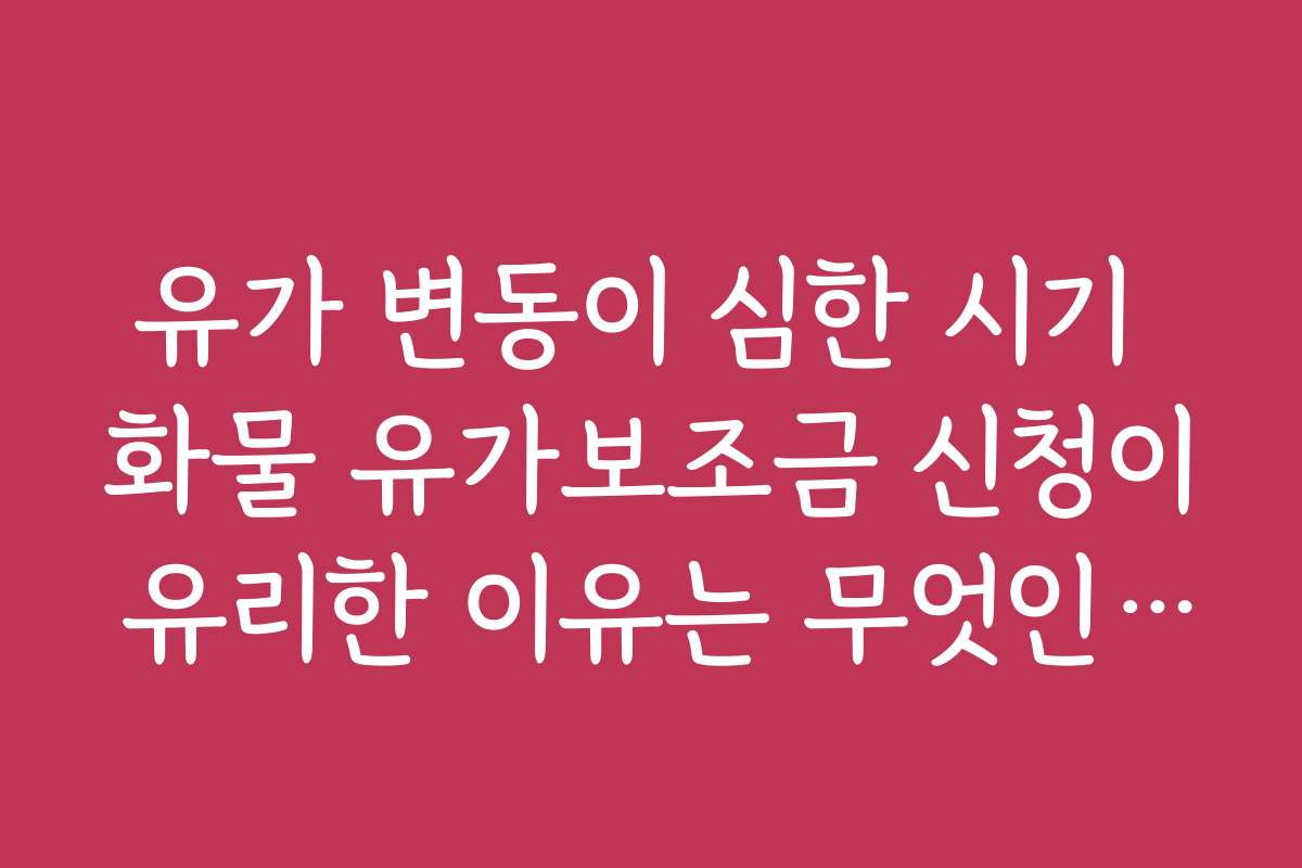 유가 변동이 심한 시기 화물 유가보조금 신청이 유리한 이유는 무엇인가요?