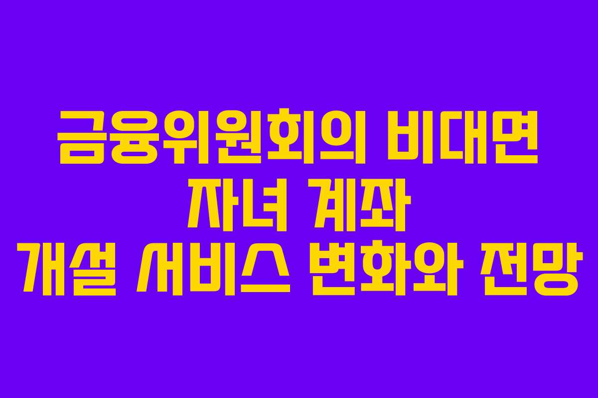 금융위원회의 비대면 자녀 계좌 개설 서비스 변화와 전망