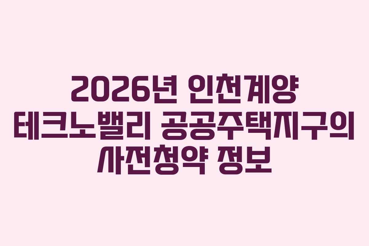 2026년 인천계양 테크노밸리 공공주택지구의 사전청약 정보