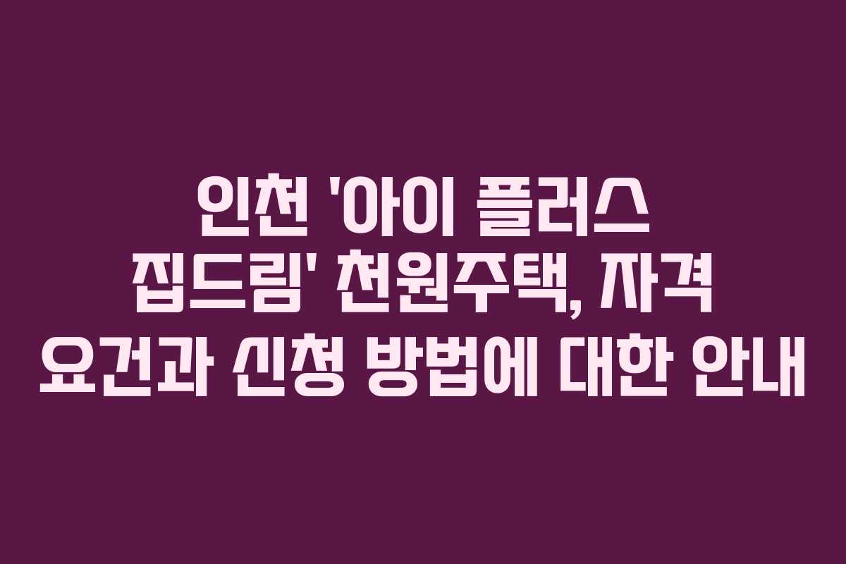 인천 ‘아이 플러스 집드림’ 천원주택, 자격 요건과 신청 방법에 대한 안내