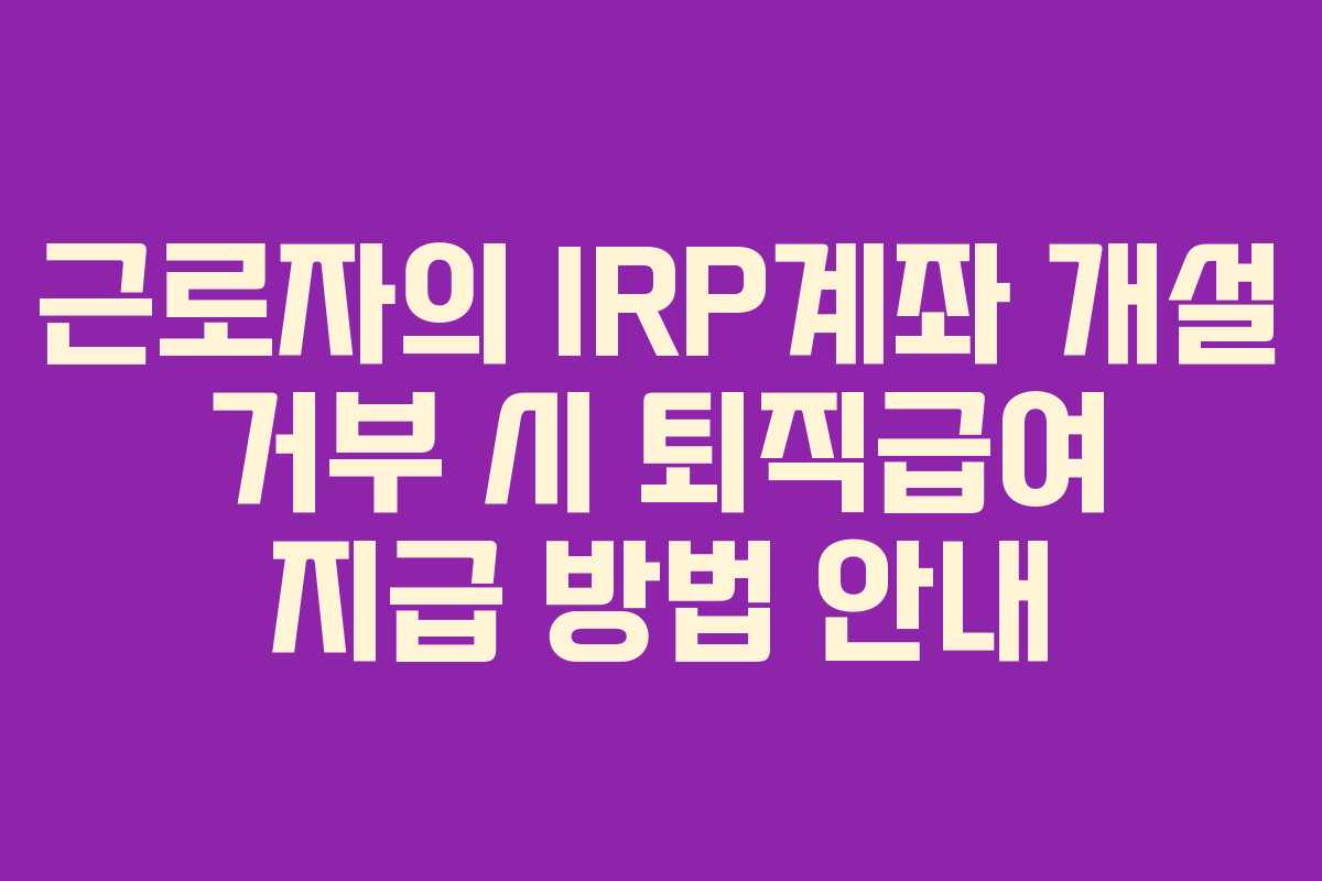 근로자의 IRP계좌 개설 거부 시 퇴직급여 지급 방법 안내