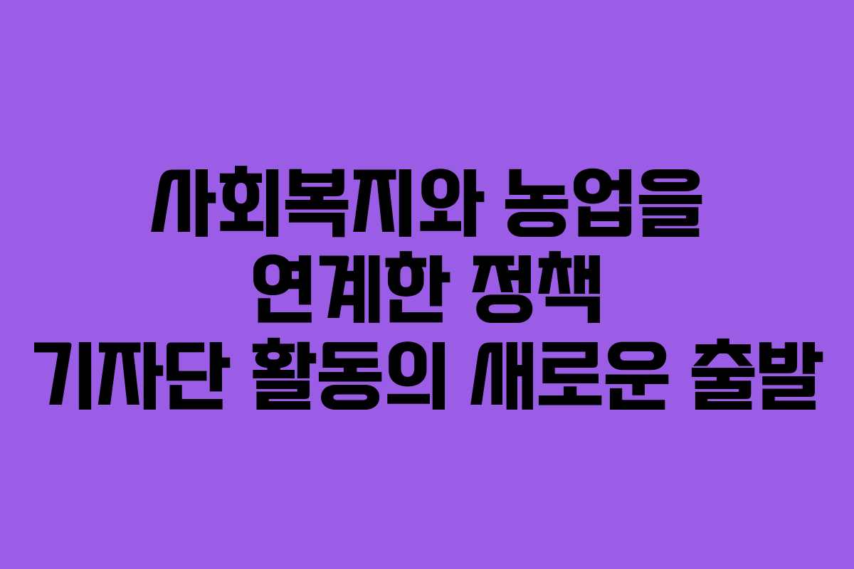 사회복지와 농업을 연계한 정책 기자단 활동의 새로운 출발