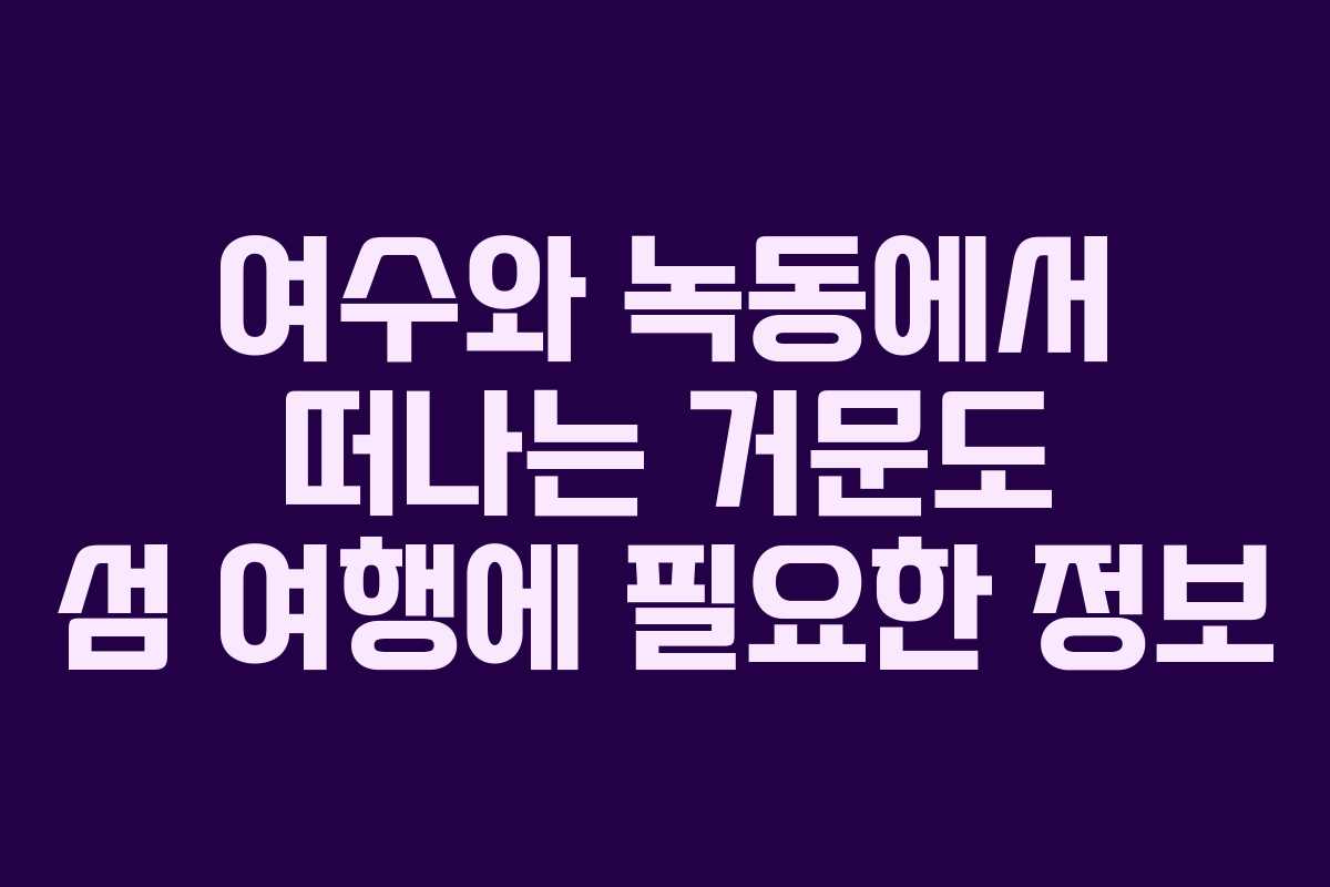 여수와 녹동에서 떠나는 거문도 섬 여행에 필요한 정보