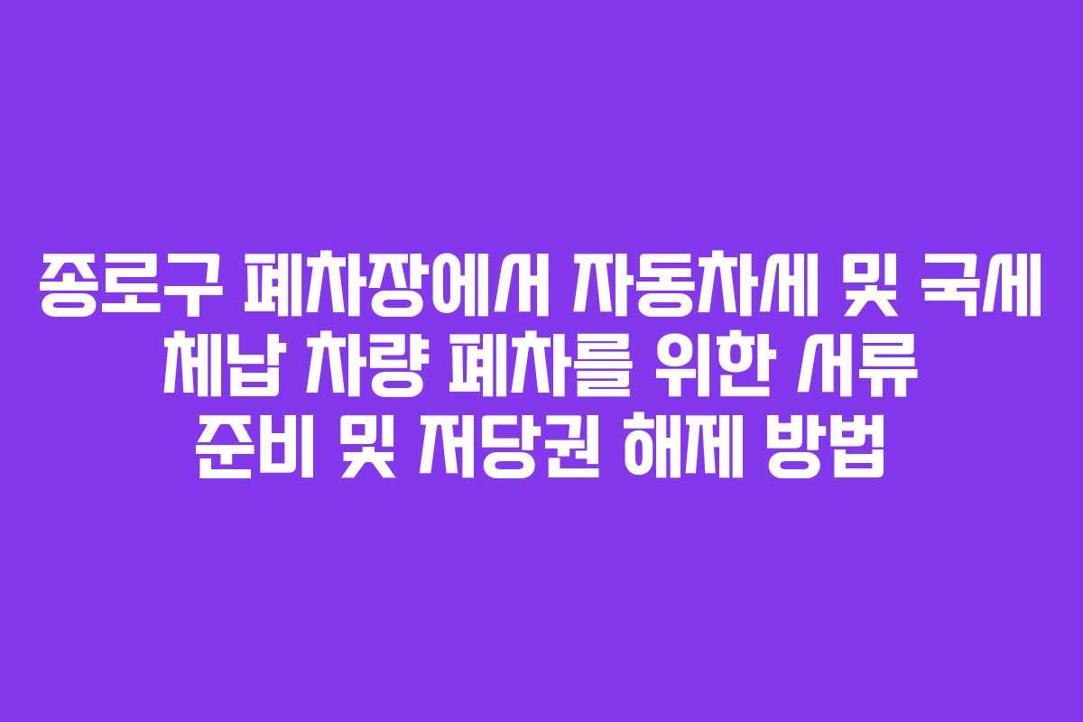 종로구 폐차장에서 자동차세 및 국세 체납 차량 폐차를 위한 서류 준비 및 저당권 해제 방법