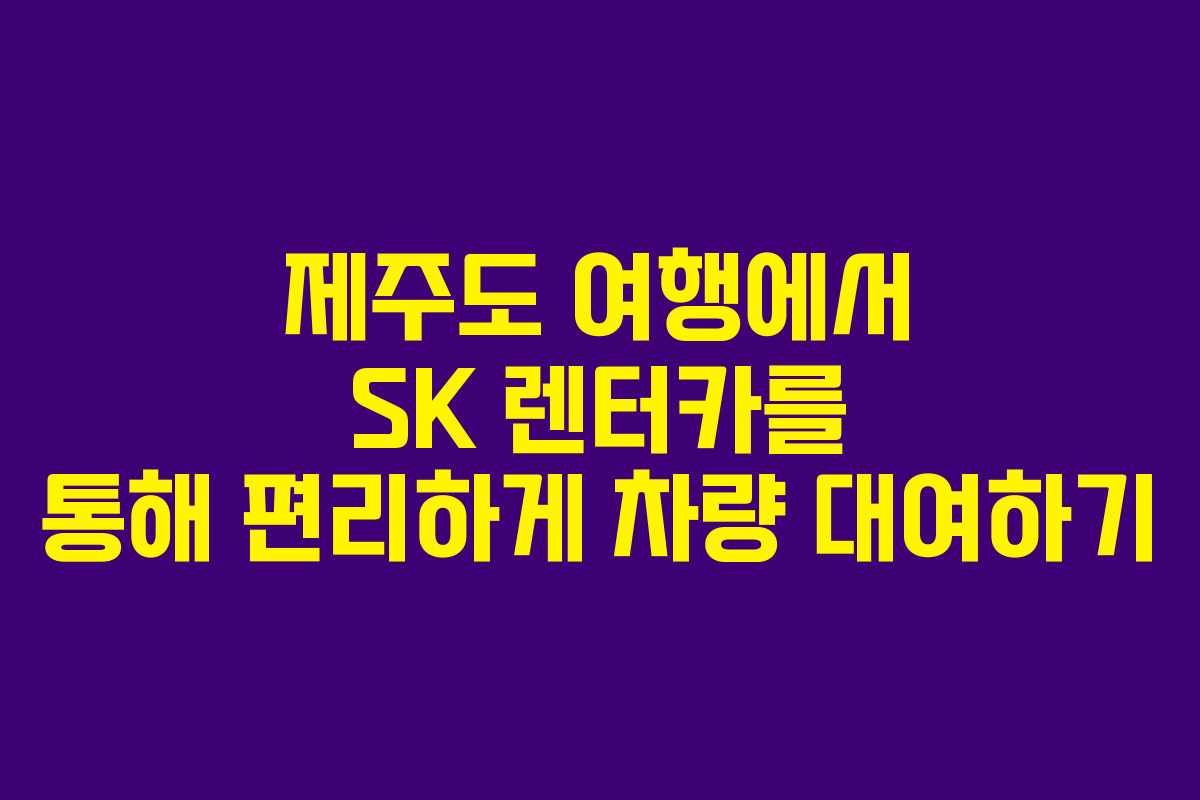 제주도 여행에서 SK 렌터카를 통해 편리하게 차량 대여하기