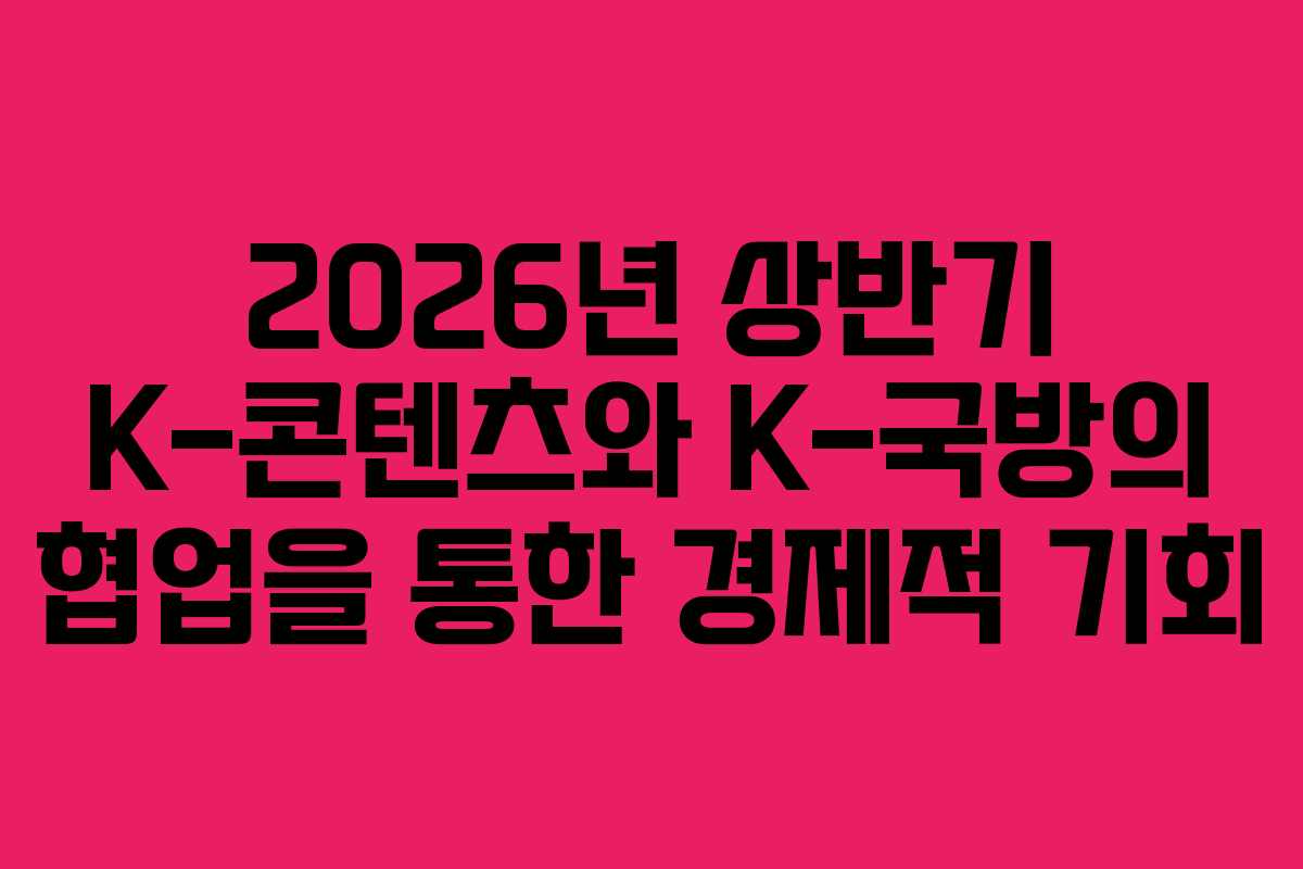 2026년 상반기 K-콘텐츠와 K-국방의 협업을 통한 경제적 기회