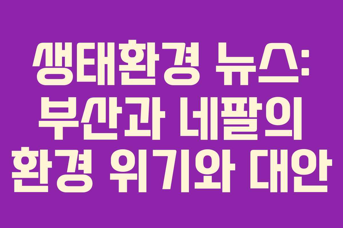 생태환경 뉴스: 부산과 네팔의 환경 위기와 대안