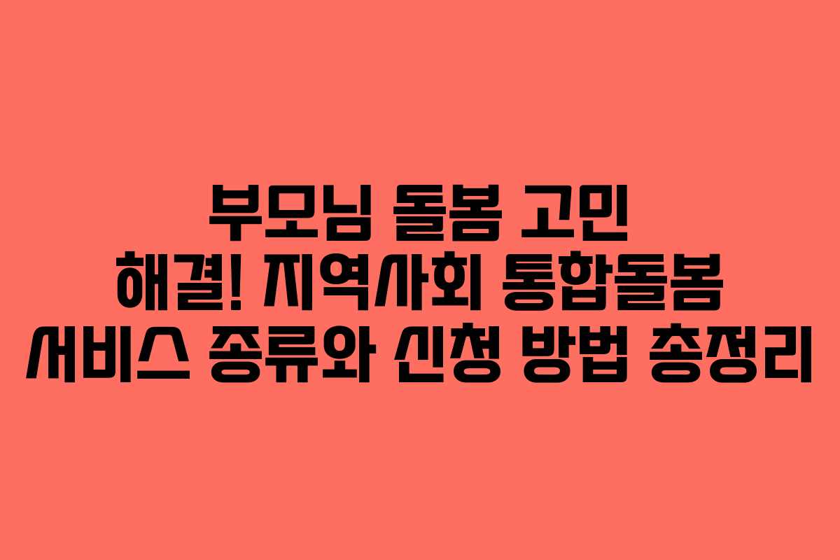 부모님 돌봄 고민 해결! 지역사회 통합돌봄 서비스 종류와 신청 방법 총정리