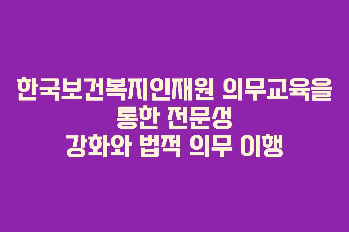 한국보건복지인재원 의무교육을 통한 전문성 강화와 법적 의무 이행