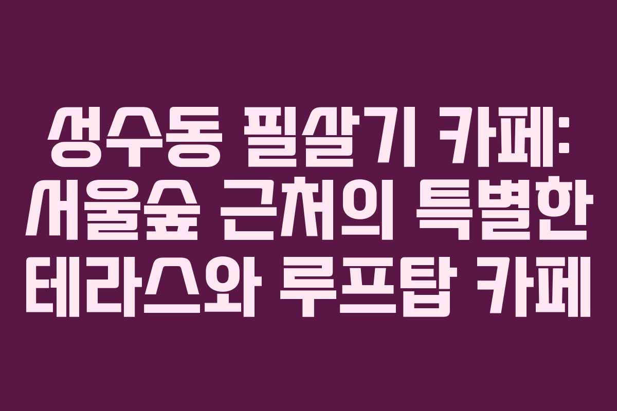 성수동 필살기 카페: 서울숲 근처의 특별한 테라스와 루프탑 카페