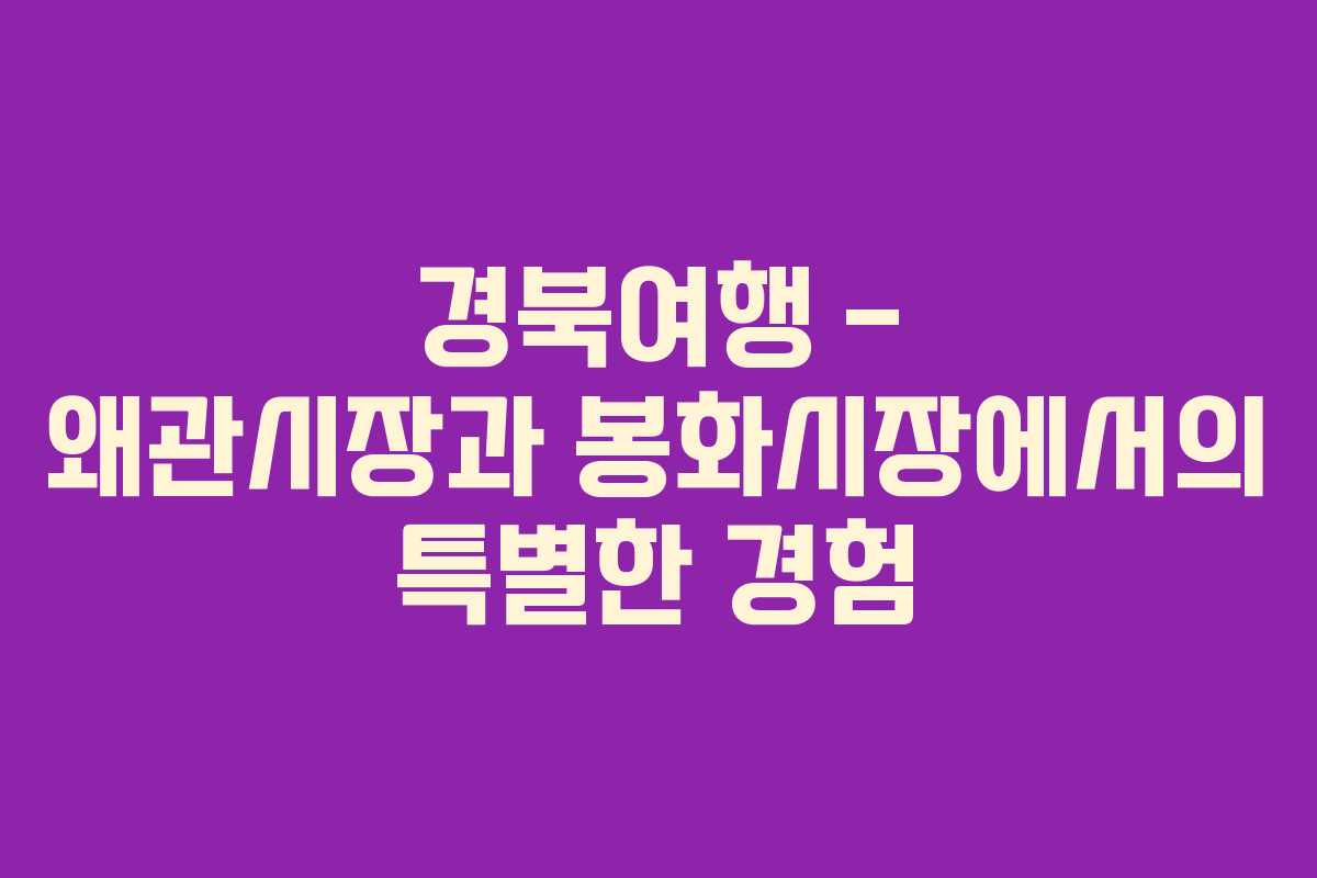 경북여행 – 왜관시장과 봉화시장에서의 특별한 경험
