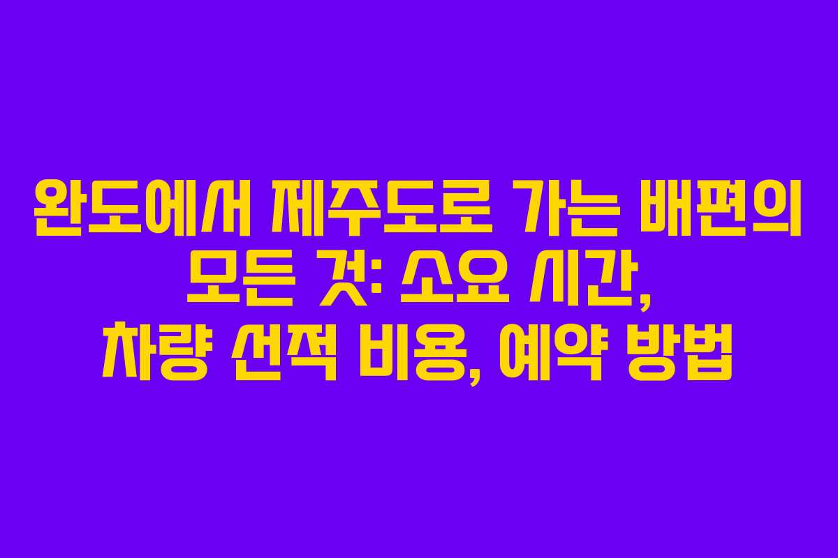 완도에서 제주도로 가는 배편의 모든 것: 소요 시간, 차량 선적 비용, 예약 방법