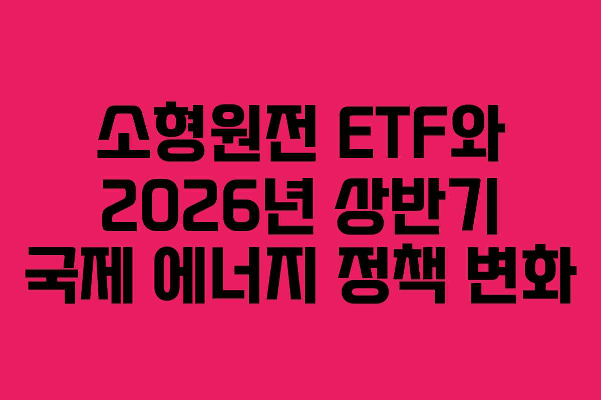 소형원전 ETF와 2026년 상반기 국제 에너지 정책 변화