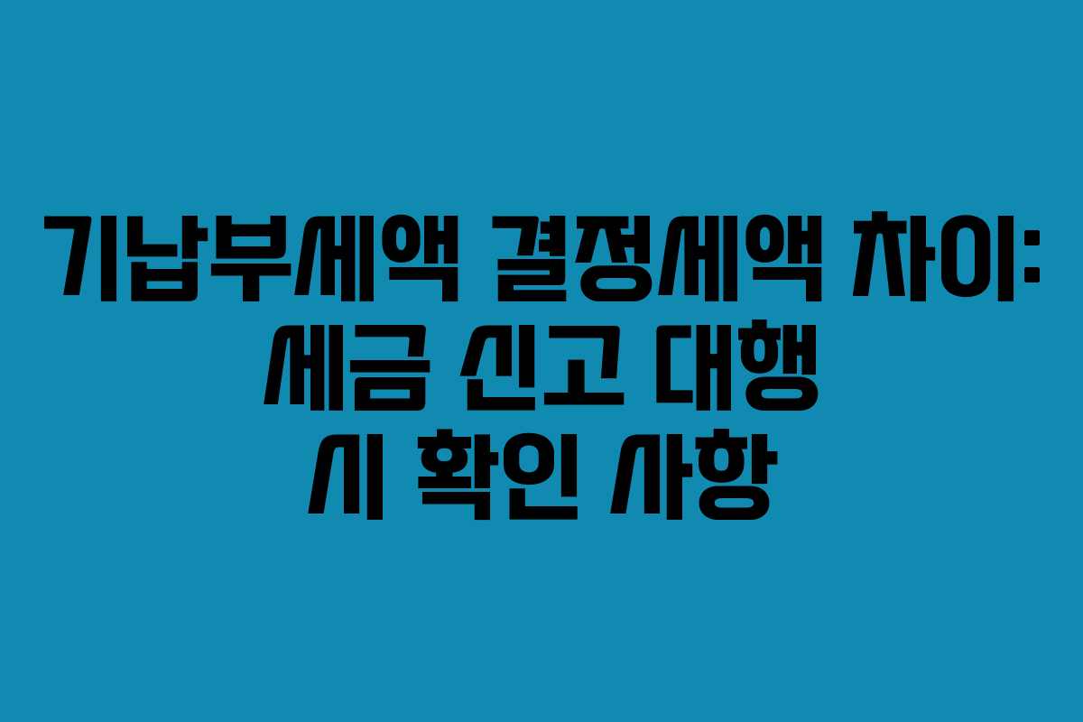 기납부세액 결정세액 차이: 세금 신고 대행 시 확인 사항