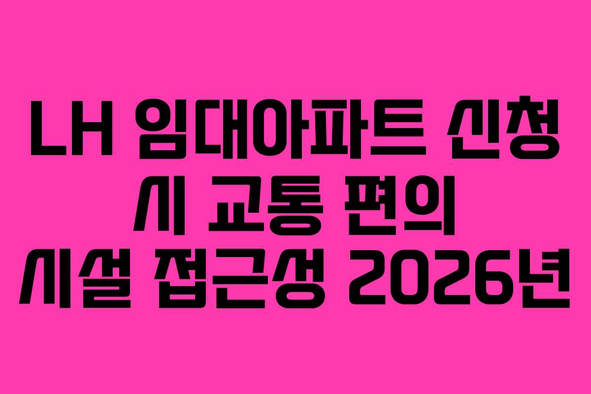 LH 임대아파트 신청 시 교통 편의 시설 접근성 2026년
