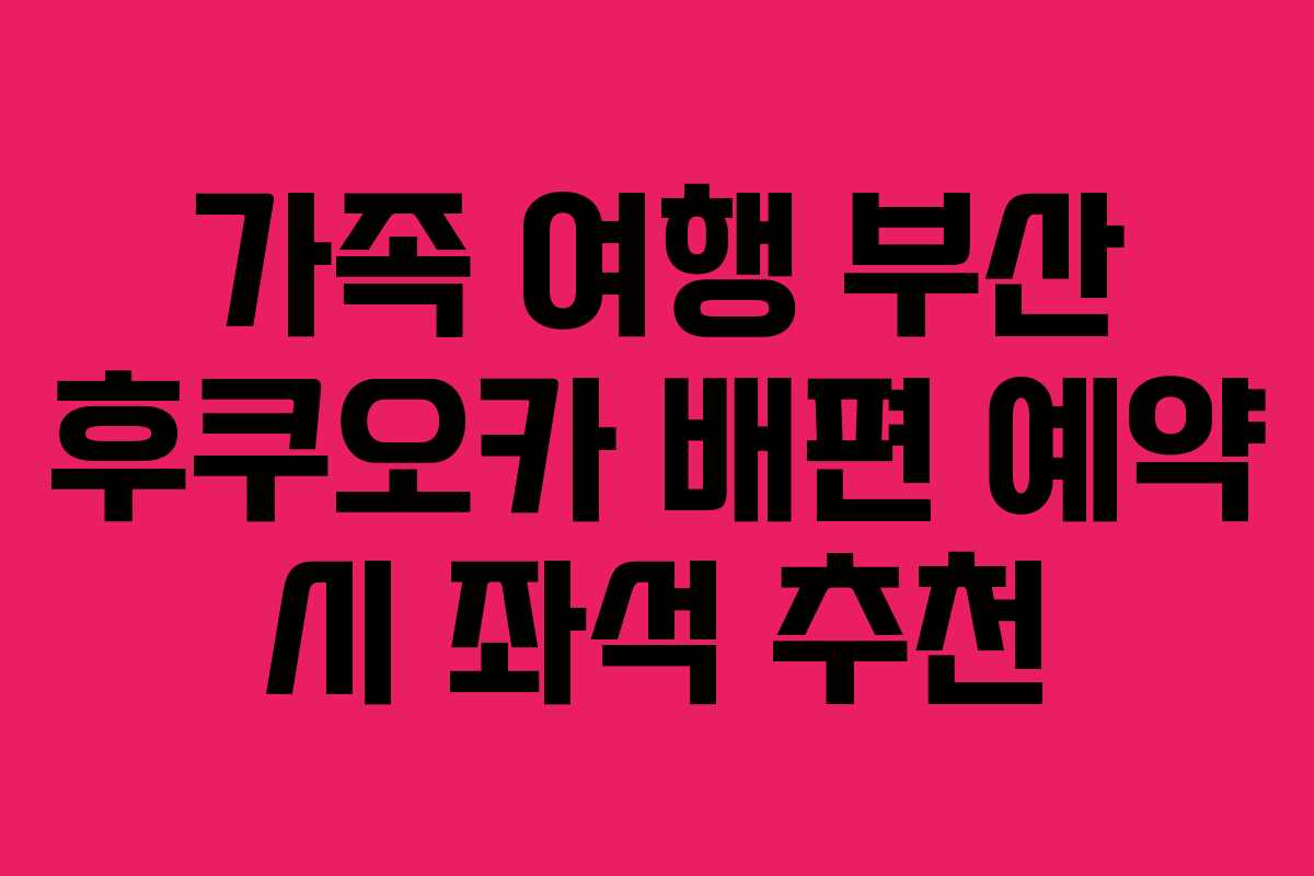 가족 여행 부산 후쿠오카 배편 예약 시 좌석 추천