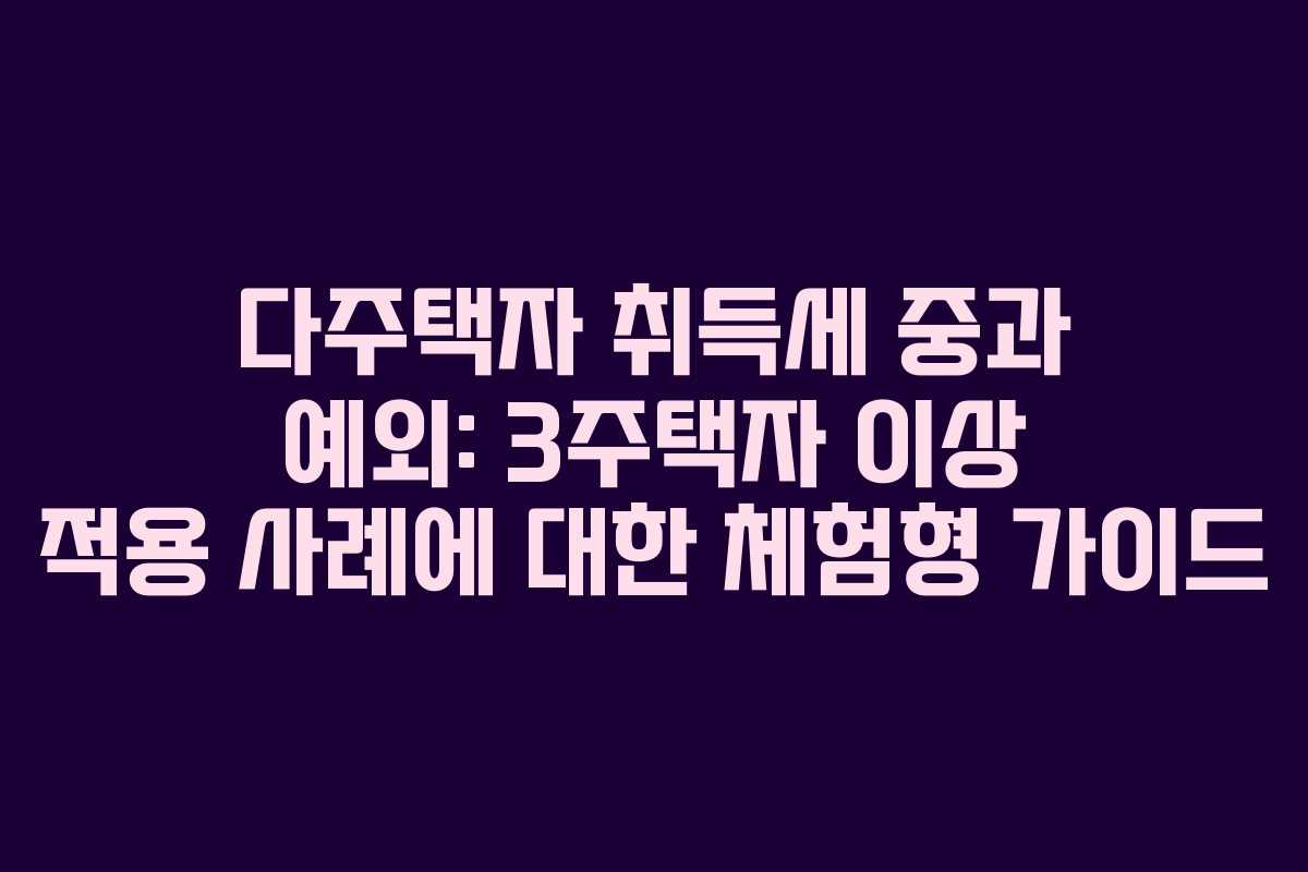 다주택자 취득세 중과 예외: 3주택자 이상 적용 사례에 대한 체험형 가이드