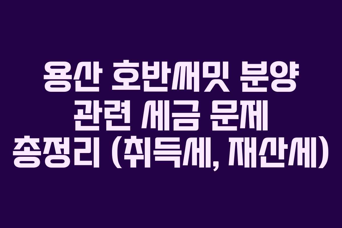 용산 호반써밋 분양 관련 세금 문제 총정리 (취득세, 재산세)