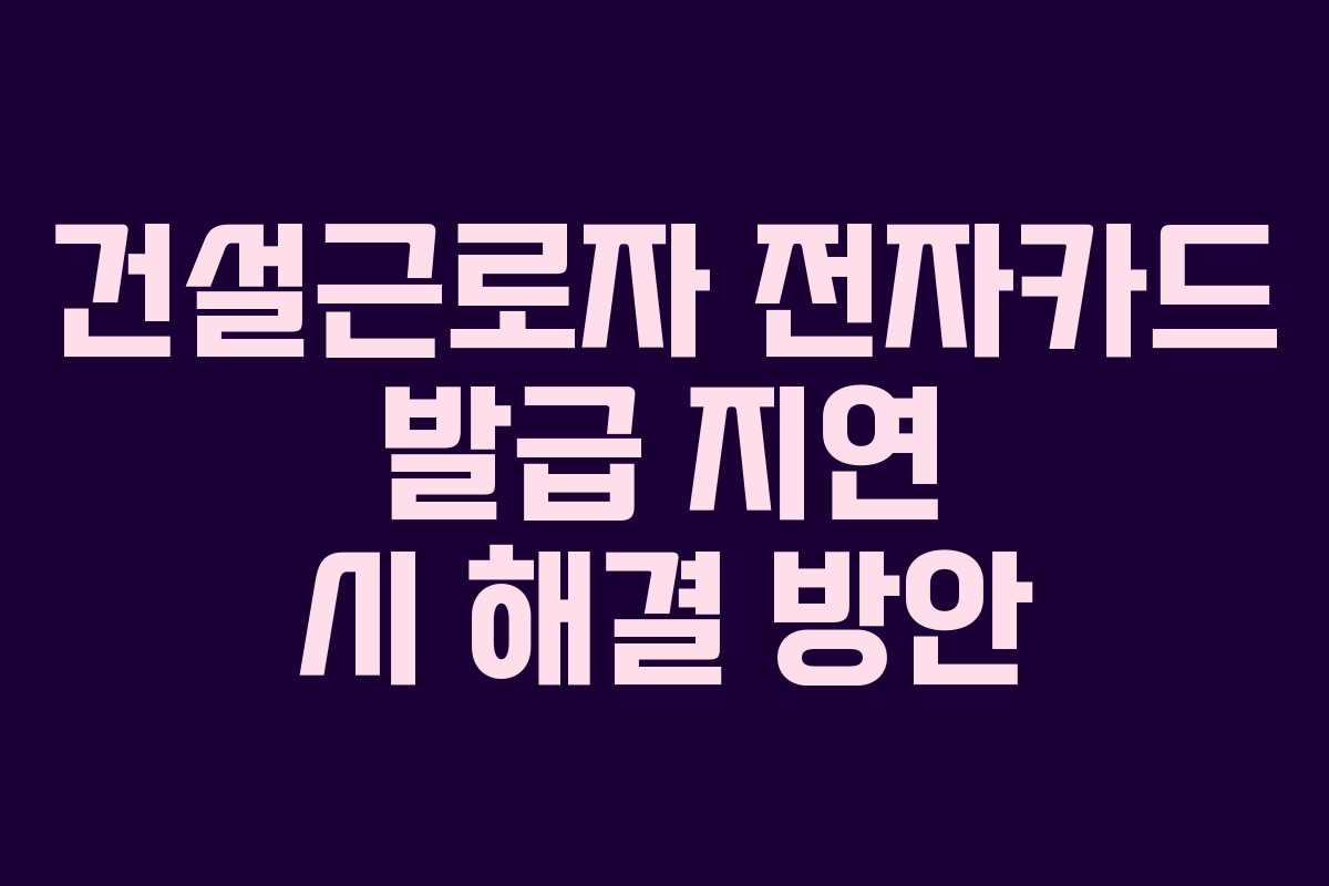 건설근로자 전자카드 발급 지연 시 해결 방안