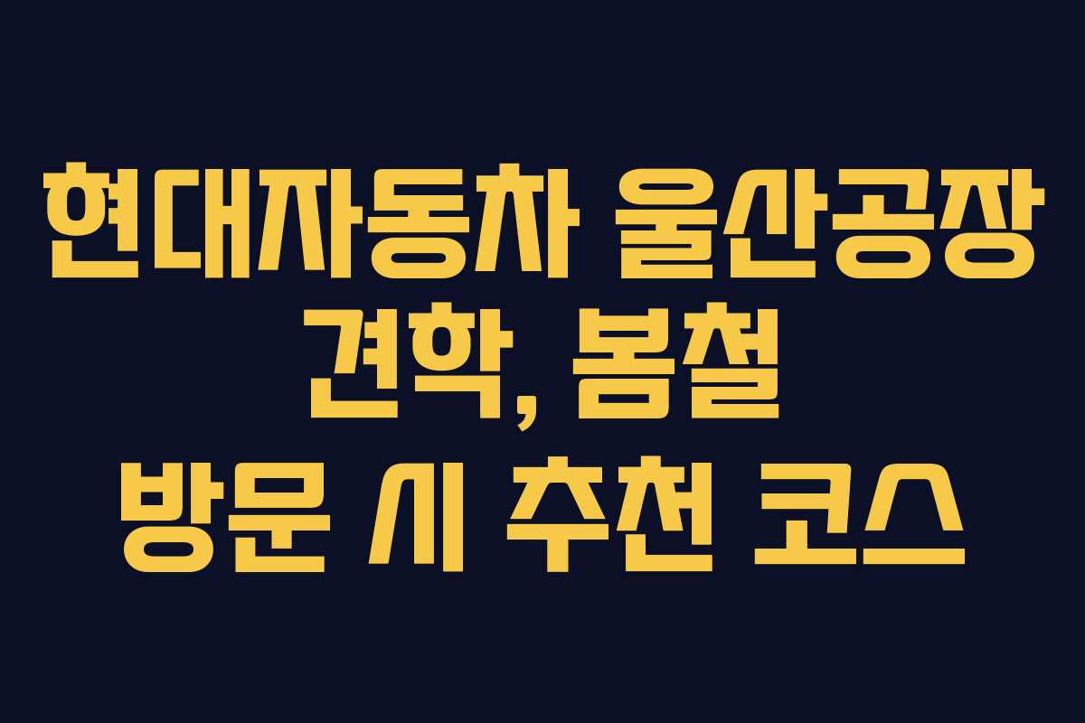 현대자동차 울산공장 견학, 봄철 방문 시 추천 코스