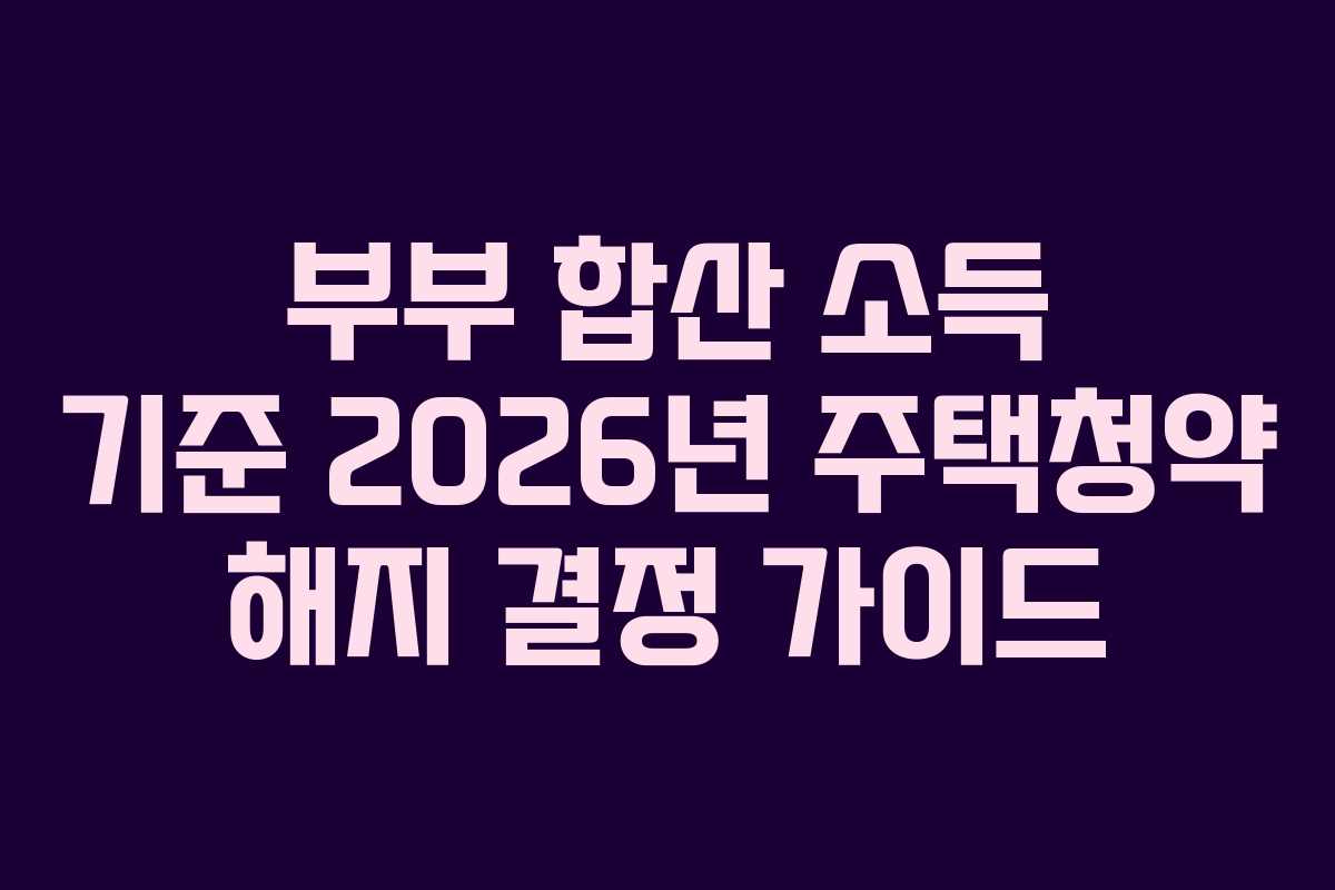 부부 합산 소득 기준 2026년 주택청약 해지 결정 가이드