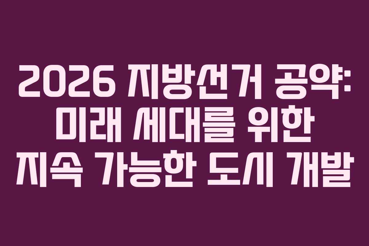 2026 지방선거 공약: 미래 세대를 위한 지속 가능한 도시 개발