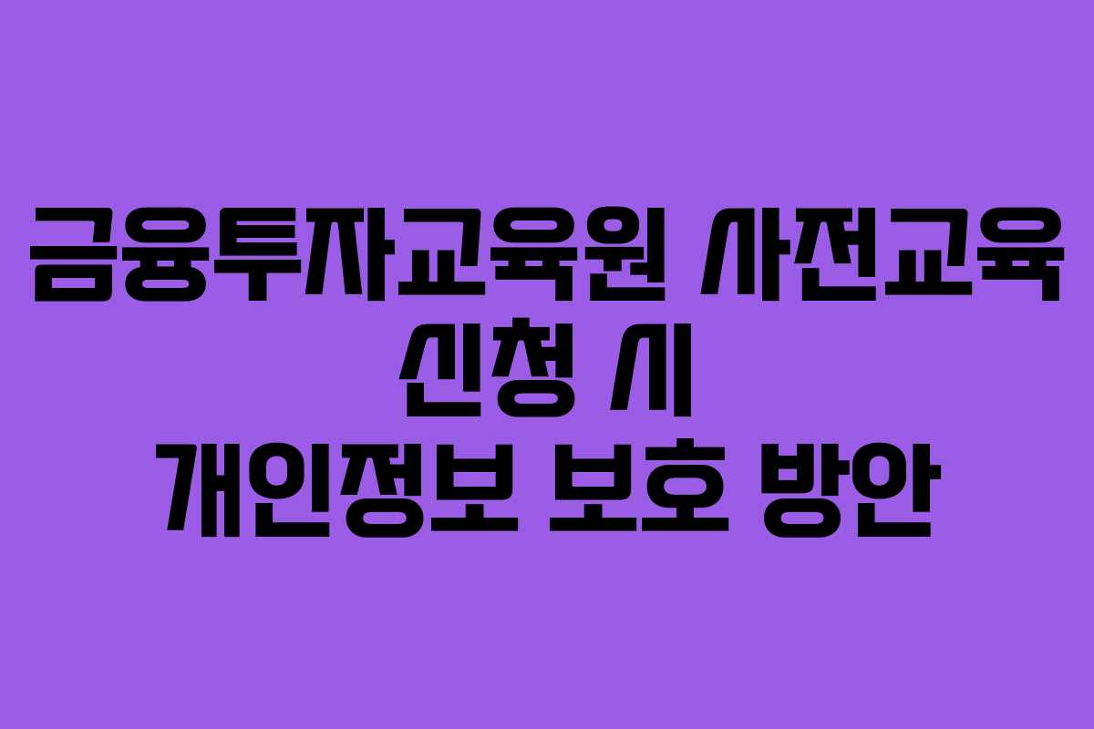 금융투자교육원 사전교육 신청 시 개인정보 보호 방안 금융투자교육원 사전교육 신청 시 개인정보 보호 방안